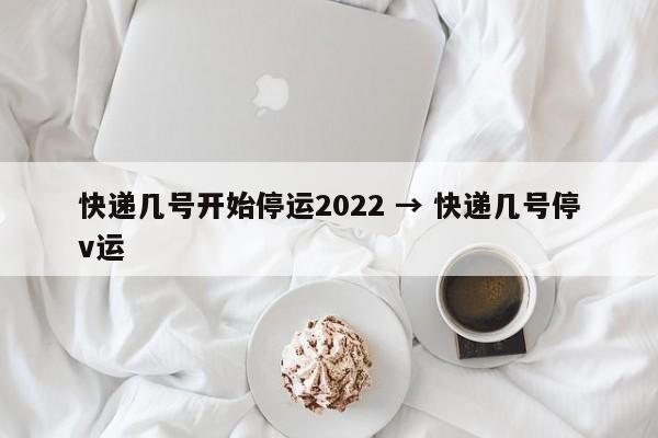 快递几号开始停运2022 → 快递几号停v运