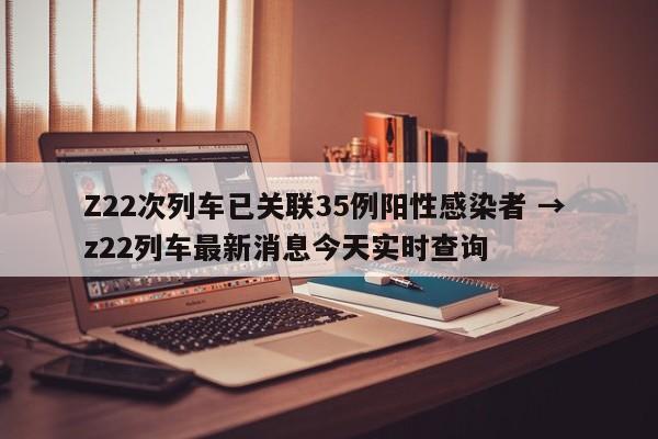 Z22次列车已关联35例阳性感染者 → z22列车最新消息今天实时查询
