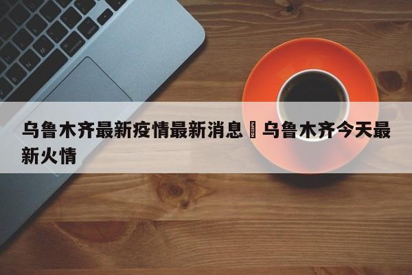 乌鲁木齐最新疫情最新消息›乌鲁木齐今天最新火情