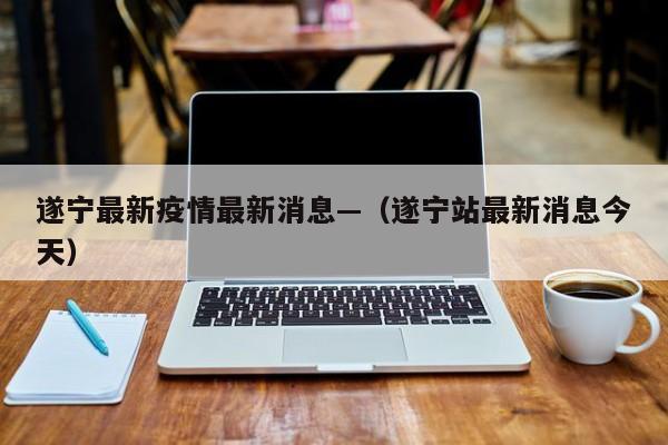 遂宁最新疫情最新消息—（遂宁站最新消息今天）