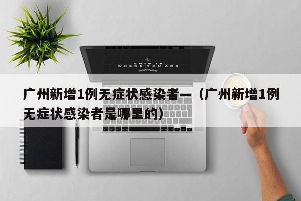 广州新增1例无症状感染者—（广州新增1例无症状感染者是哪里的）