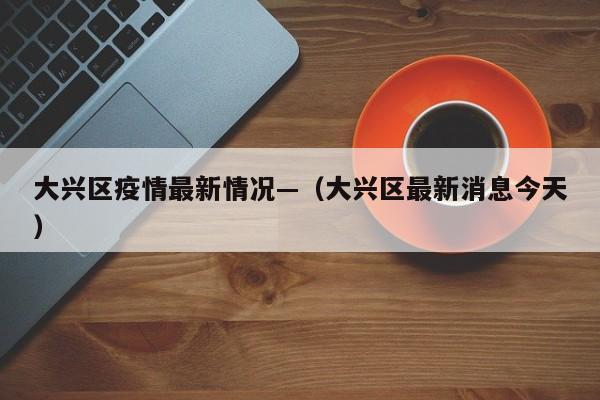大兴区疫情最新情况—（大兴区最新消息今天）