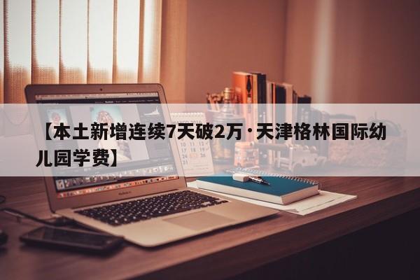 【本土新增连续7天破2万·天津格林国际幼儿园学费】