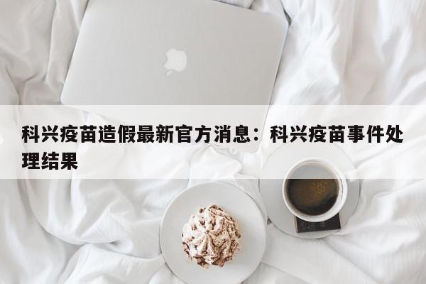科兴疫苗造假最新官方消息：科兴疫苗事件处理结果