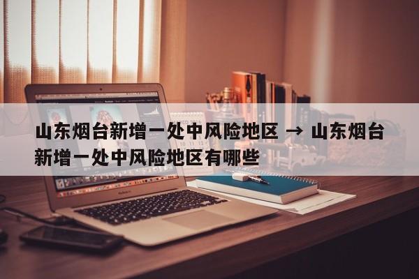 山东烟台新增一处中风险地区 → 山东烟台新增一处中风险地区有哪些