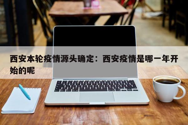 西安本轮疫情源头确定：西安疫情是哪一年开始的呢