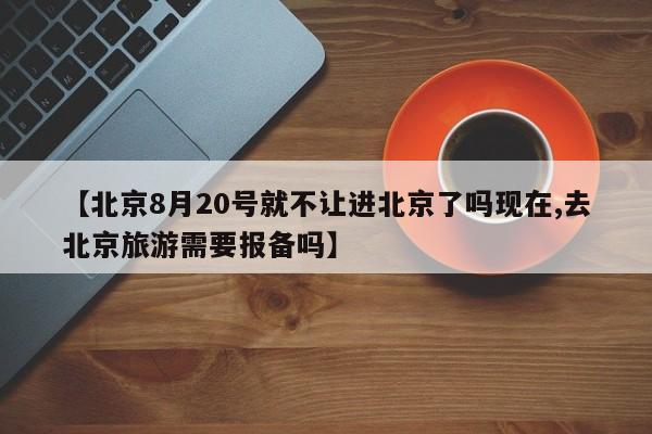 【北京8月20号就不让进北京了吗现在,去北京旅游需要报备吗】