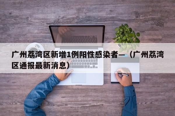 广州荔湾区新增1例阳性感染者—（广州荔湾区通报最新消息）