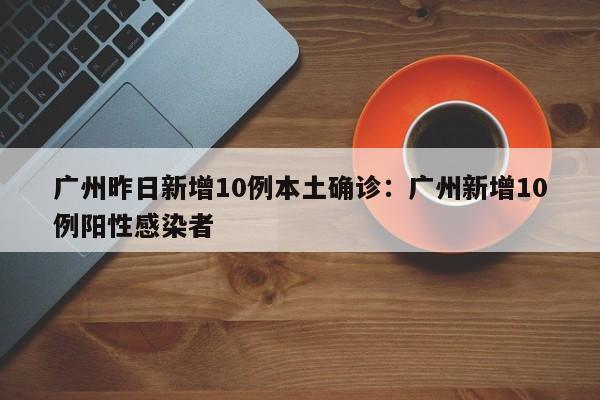 广州昨日新增10例本土确诊：广州新增10例阳性感染者