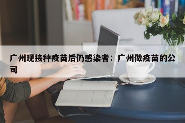 广州现接种疫苗后仍感染者：广州做疫苗的公司