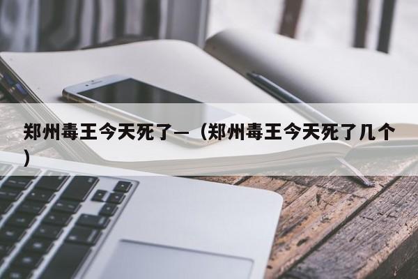 郑州毒王今天死了—（郑州毒王今天死了几个）