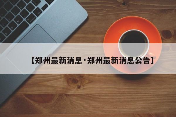 【郑州最新消息·郑州最新消息公告】