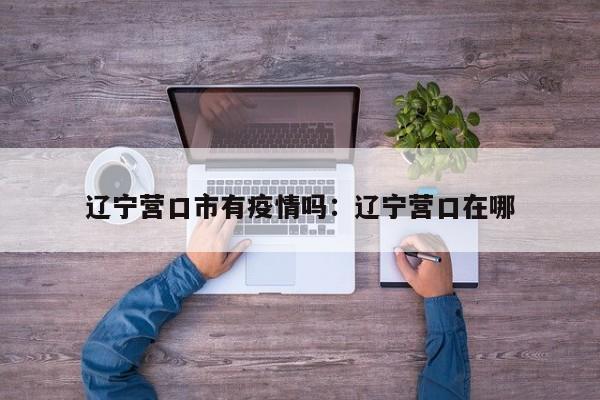 辽宁营口市有疫情吗：辽宁营口在哪