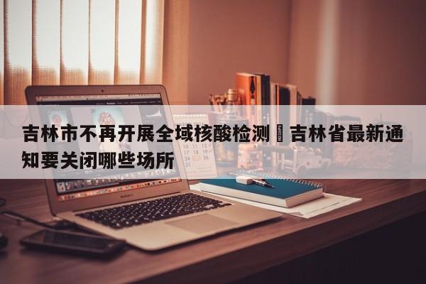 吉林市不再开展全域核酸检测›吉林省最新通知要关闭哪些场所