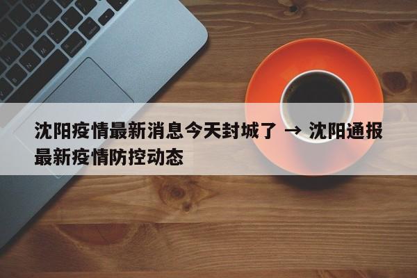 沈阳疫情最新消息今天封城了 → 沈阳通报最新疫情防控动态