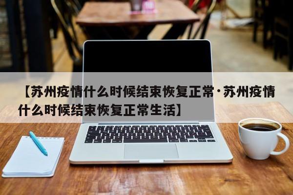 【苏州疫情什么时候结束恢复正常·苏州疫情什么时候结束恢复正常生活】
