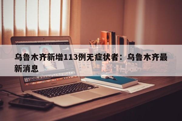乌鲁木齐新增113例无症状者：乌鲁木齐最新消息