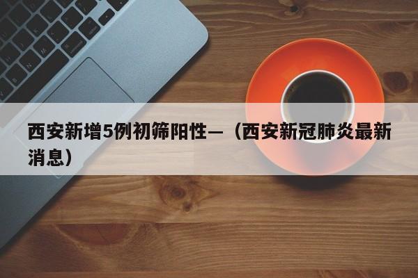 西安新增5例初筛阳性—（西安新冠肺炎最新消息）