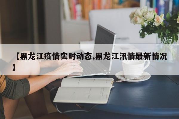 【黑龙江疫情实时动态,黑龙江汛情最新情况】