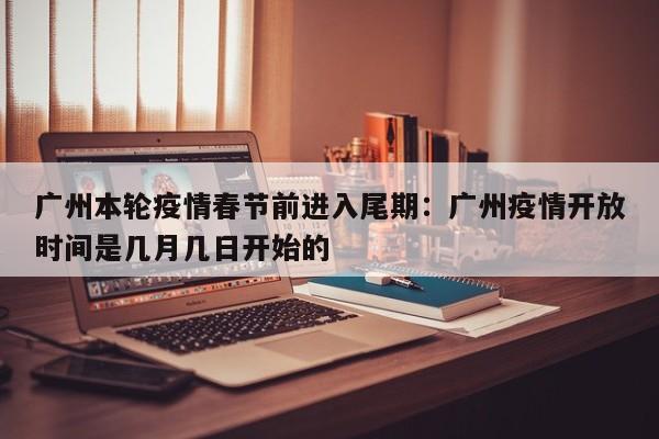 广州本轮疫情春节前进入尾期：广州疫情开放时间是几月几日开始的