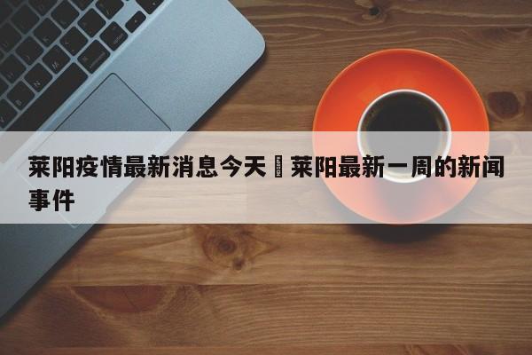 莱阳疫情最新消息今天›莱阳最新一周的新闻事件
