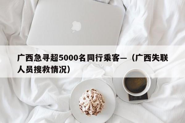 广西急寻超5000名同行乘客—（广西失联人员搜救情况）