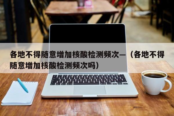 各地不得随意增加核酸检测频次—（各地不得随意增加核酸检测频次吗）