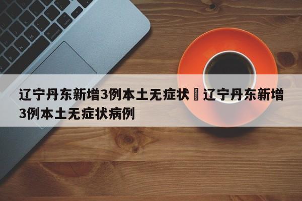 辽宁丹东新增3例本土无症状›辽宁丹东新增3例本土无症状病例