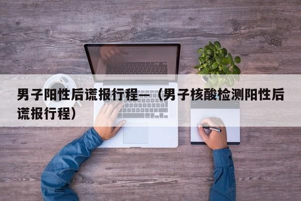 男子阳性后谎报行程—（男子核酸检测阳性后谎报行程）