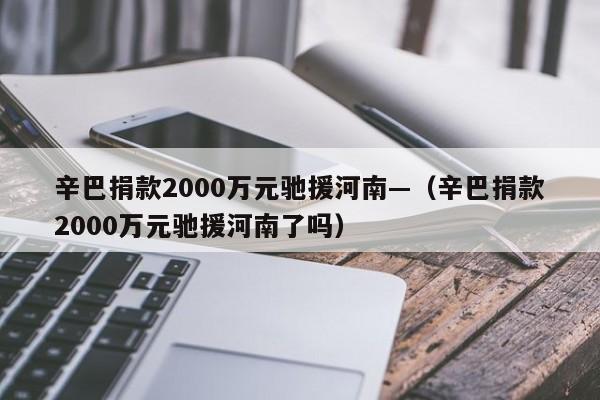 辛巴捐款2000万元驰援河南—（辛巴捐款2000万元驰援河南了吗）