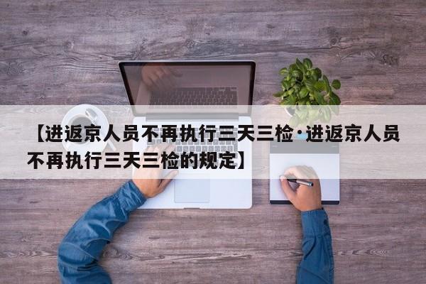 【进返京人员不再执行三天三检·进返京人员不再执行三天三检的规定】