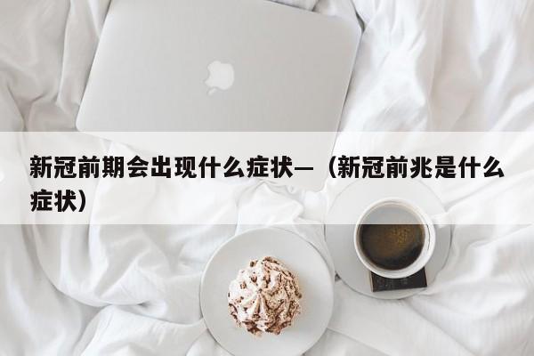 新冠前期会出现什么症状—（新冠前兆是什么症状）