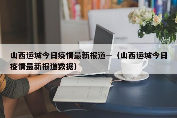 山西运城今日疫情最新报道—（山西运城今日疫情最新报道数据）