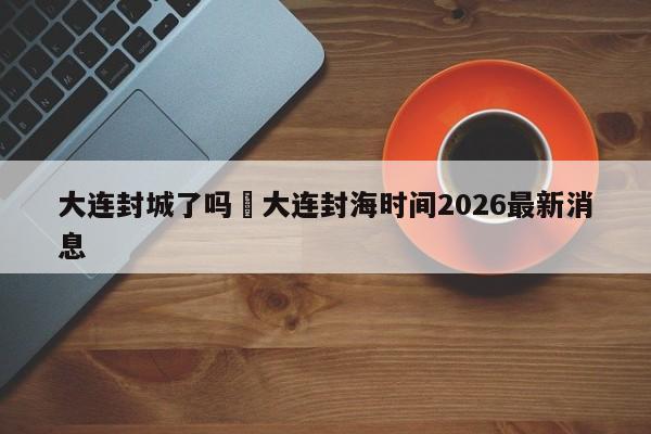 大连封城了吗›大连封海时间2026最新消息
