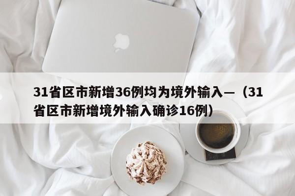 31省区市新增36例均为境外输入—（31省区市新增境外输入确诊16例）