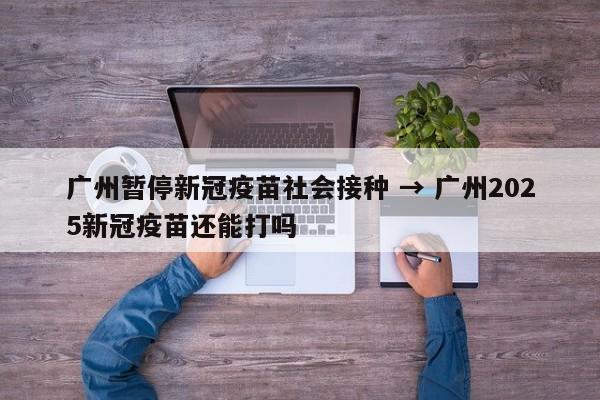 广州暂停新冠疫苗社会接种 → 广州2025新冠疫苗还能打吗
