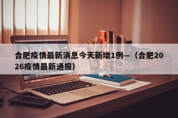 合肥疫情最新消息今天新增1例—（合肥2026疫情最新通报）
