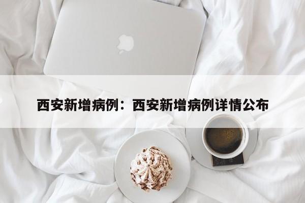 西安新增病例：西安新增病例详情公布