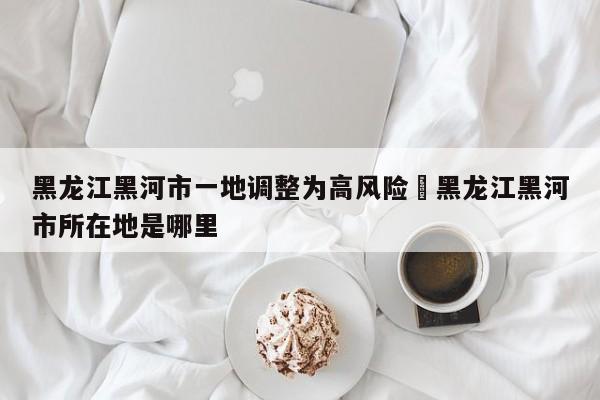 黑龙江黑河市一地调整为高风险›黑龙江黑河市所在地是哪里