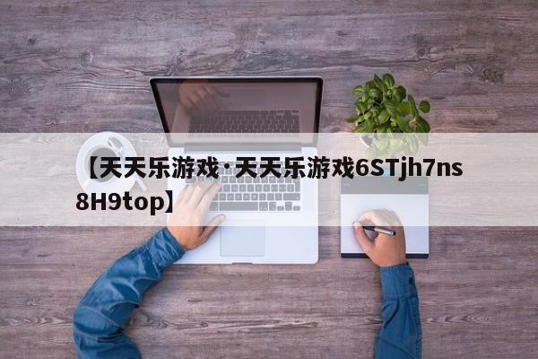 【天天乐游戏·天天乐游戏6STjh7ns8H9top】