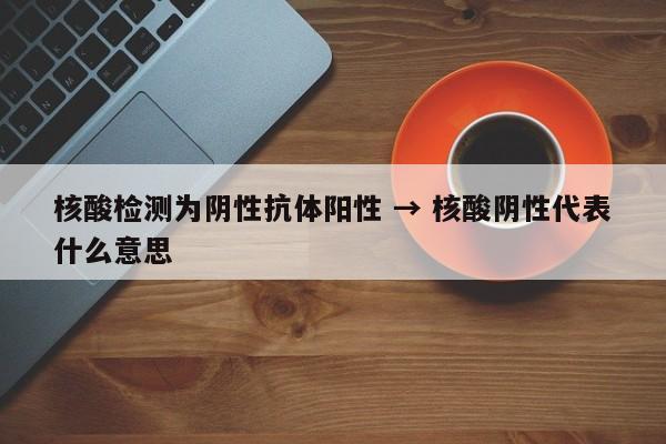 核酸检测为阴性抗体阳性 → 核酸阴性代表什么意思