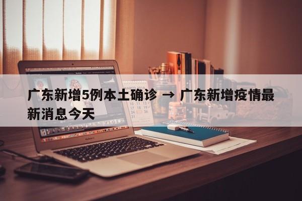 广东新增5例本土确诊 → 广东新增疫情最新消息今天