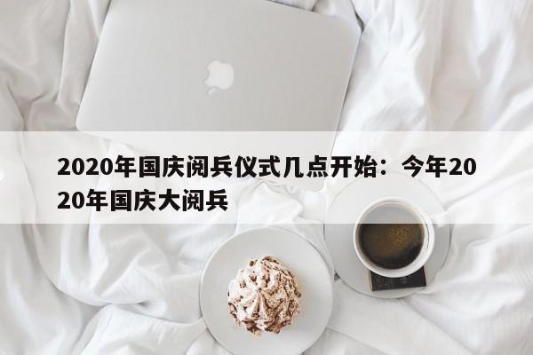 2020年国庆阅兵仪式几点开始：今年2020年国庆大阅兵
