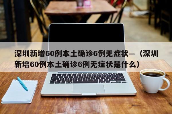 深圳新增60例本土确诊6例无症状—（深圳新增60例本土确诊6例无症状是什么）