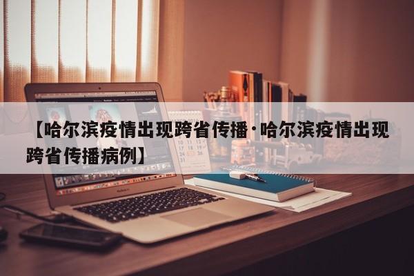 【哈尔滨疫情出现跨省传播·哈尔滨疫情出现跨省传播病例】