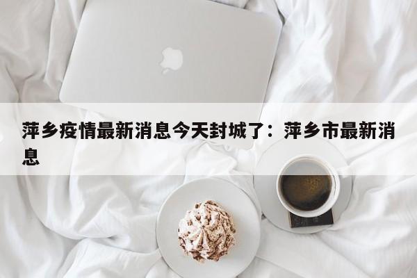 萍乡疫情最新消息今天封城了：萍乡市最新消息