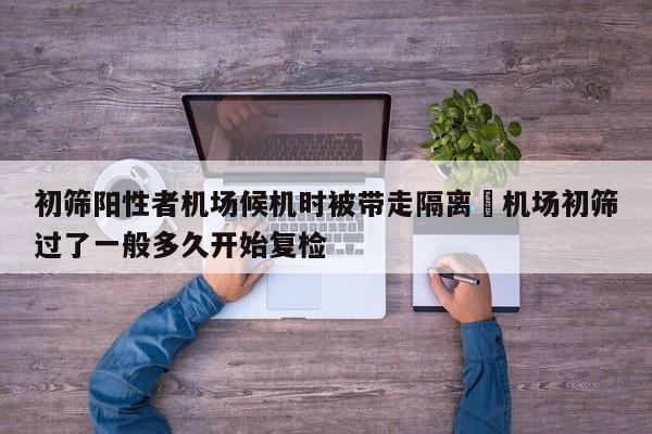 初筛阳性者机场候机时被带走隔离›机场初筛过了一般多久开始复检