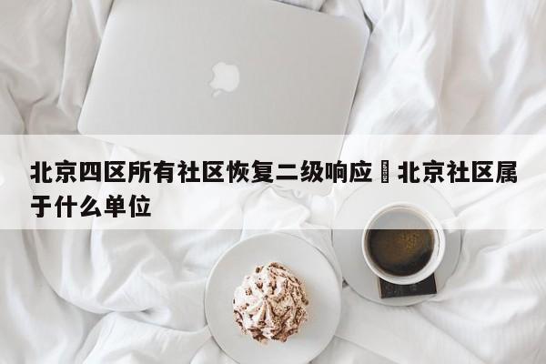 北京四区所有社区恢复二级响应›北京社区属于什么单位
