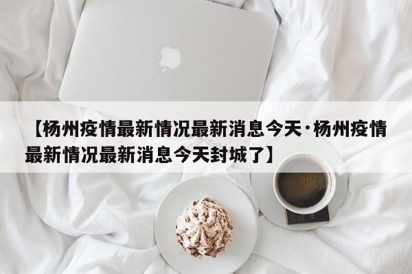 【杨州疫情最新情况最新消息今天·杨州疫情最新情况最新消息今天封城了】