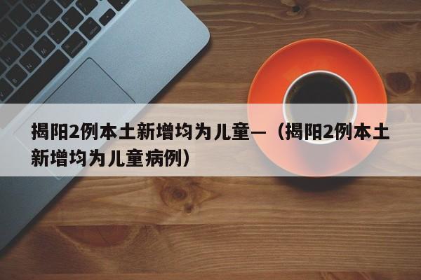 揭阳2例本土新增均为儿童—（揭阳2例本土新增均为儿童病例）